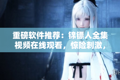 重磅軟件推薦：錦鏢人全集視頻在線觀看，驚險(xiǎn)刺激，一鍵暢享高清視聽！