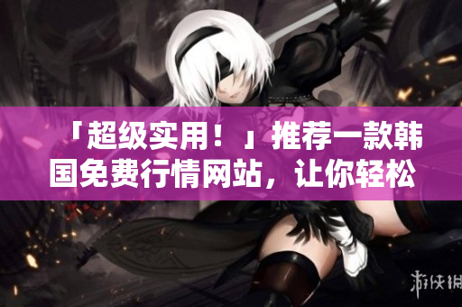 「超級實用！」推薦一款韓國免費行情網(wǎng)站，讓你輕松掌握軟件市場最新動態(tài)