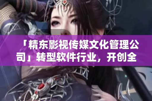 「精東影視傳媒文化管理公司」轉(zhuǎn)型軟件行業(yè)，開創(chuàng)全新篇章