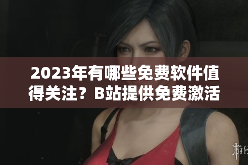 2023年有哪些免費軟件值得關注？B站提供免費激活碼！
