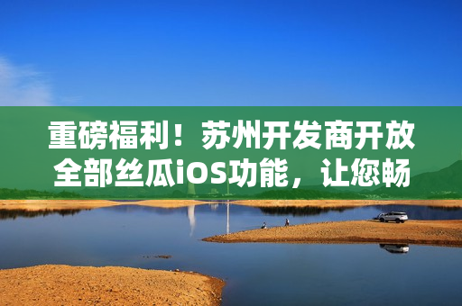 重磅福利！蘇州開發(fā)商開放全部絲瓜iOS功能，讓您暢享軟件高級功能！