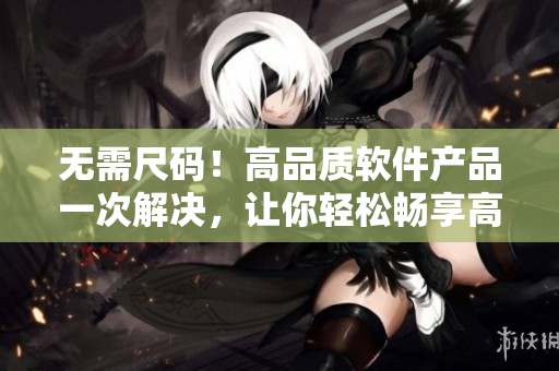 無需尺碼！高品質(zhì)軟件產(chǎn)品一次解決，讓你輕松暢享高效工作！