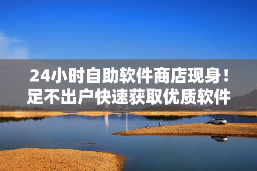 24小時自助軟件商店現(xiàn)身！足不出戶快速獲取優(yōu)質(zhì)軟件商品