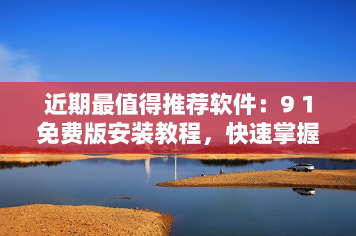 近期最值得推薦軟件：9 1免費(fèi)版安裝教程，快速掌握使用技巧！