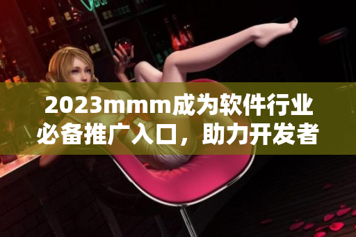 2023mmm成為軟件行業(yè)必備推廣入口，助力開發(fā)者提升產(chǎn)品曝光率