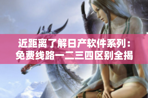 近距離了解日產(chǎn)軟件系列：免費(fèi)線路一二三四區(qū)別全揭秘！