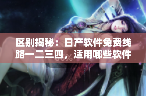 區(qū)別揭秘：日產(chǎn)軟件免費(fèi)線路一二三四，適用哪些軟件？