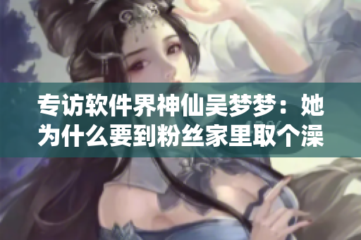 專訪軟件界神仙吳夢(mèng)夢(mèng)：她為什么要到粉絲家里取個(gè)澡呢？