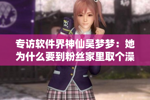 專訪軟件界神仙吳夢(mèng)夢(mèng)：她為什么要到粉絲家里取個(gè)澡呢？