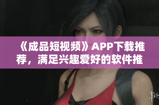《成品短視頻》APP下載推薦，滿足興趣愛(ài)好的軟件推薦