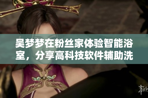 吳夢(mèng)夢(mèng)在粉絲家體驗(yàn)智能浴室，分享高科技軟件輔助洗浴體驗(yàn)