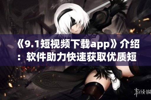 《9.1短視頻下載app》介紹：軟件助力快速獲取優(yōu)質短視頻的利器