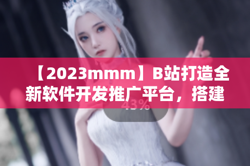 【2023mmm】B站打造全新軟件開發(fā)推廣平臺，搭建完整生態(tài)鏈！