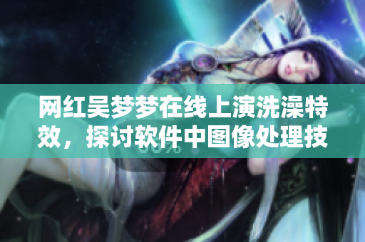 網(wǎng)紅吳夢(mèng)夢(mèng)在線上演洗澡特效，探討軟件中圖像處理技術(shù)