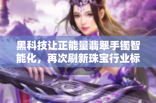 黑科技讓正能量翡翠手鐲智能化，再次刷新珠寶行業(yè)標(biāo)準(zhǔn)！