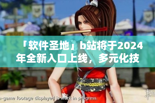 「軟件圣地」b站將于2024年全新入口上線，多元化技術(shù)細節(jié)驚艷IT界！