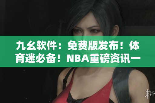 九幺軟件：免費(fèi)版發(fā)布！體育迷必備！NBA重磅資訊一網(wǎng)打盡！