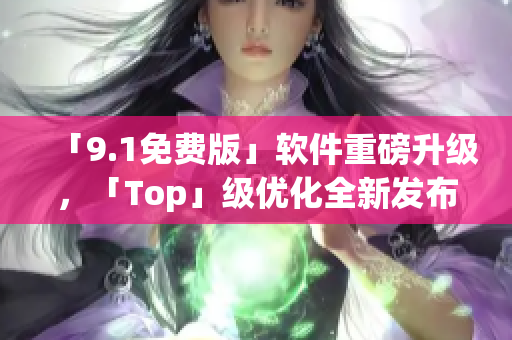 「9.1免費(fèi)版」軟件重磅升級(jí)，「Top」級(jí)優(yōu)化全新發(fā)布！