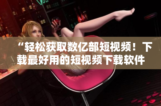 “輕松獲取數(shù)億部短視頻！下載最好用的短視頻下載軟件”