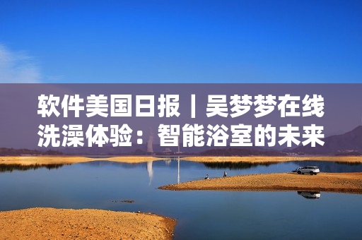 軟件美國日報｜吳夢夢在線洗澡體驗：智能浴室的未來已來！