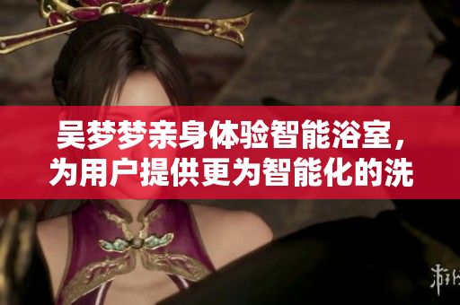 吳夢夢親身體驗智能浴室，為用戶提供更為智能化的洗浴體驗