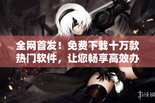 全網(wǎng)首發(fā)！免費下載十萬款熱門軟件，讓您暢享高效辦公與精彩娛樂