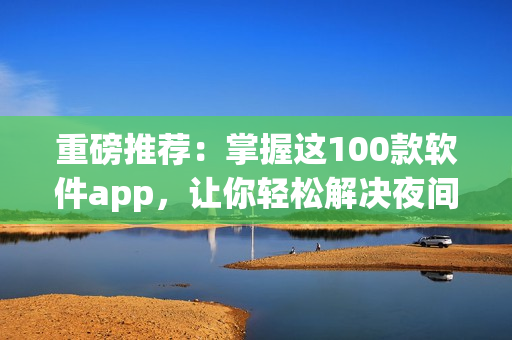 重磅推薦：掌握這100款軟件app，讓你輕松解決夜間使用難題！