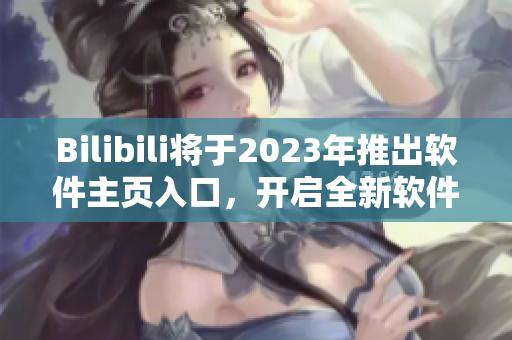 Bilibili將于2023年推出軟件主頁(yè)入口，開(kāi)啟全新軟件全景體驗(yàn)