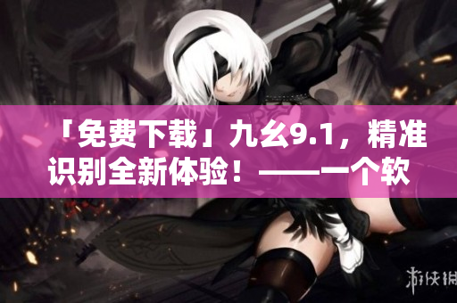 「免費(fèi)下載」九幺9.1，精準(zhǔn)識(shí)別全新體驗(yàn)！——一個(gè)軟件編輯的推薦