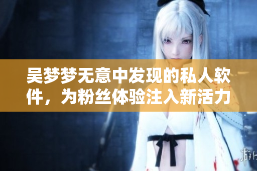 吳夢夢無意中發(fā)現(xiàn)的私人軟件，為粉絲體驗注入新活力