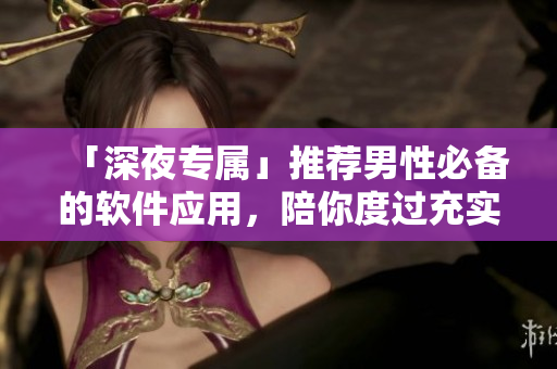 「深夜專屬」推薦男性必備的軟件應(yīng)用，陪你度過(guò)充實(shí)的夜生活！