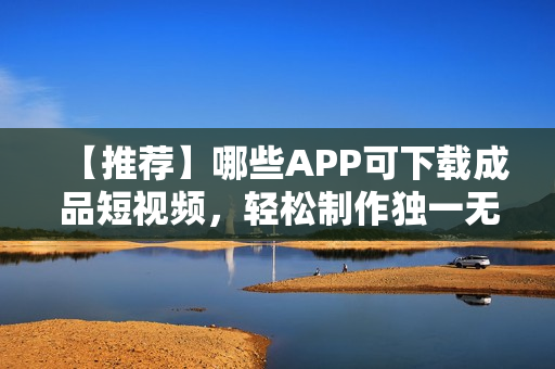 【推薦】哪些APP可下載成品短視頻，輕松制作獨(dú)一無(wú)二的短視頻