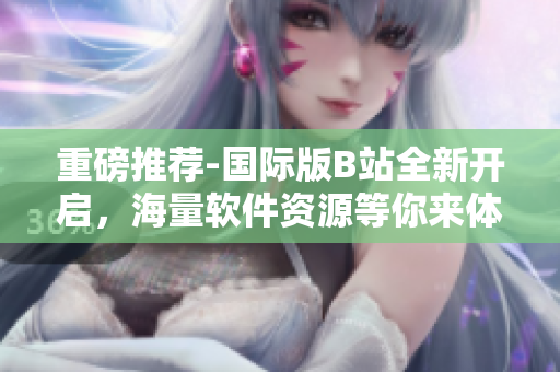重磅推薦-國際版B站全新開啟，海量軟件資源等你來體驗！
