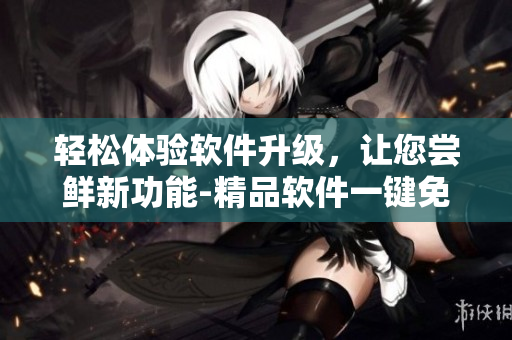 輕松體驗軟件升級，讓您嘗鮮新功能-精品軟件一鍵免費下載
