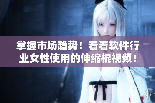 掌握市場趨勢！看看軟件行業(yè)女性使用的伸縮棍視頻！