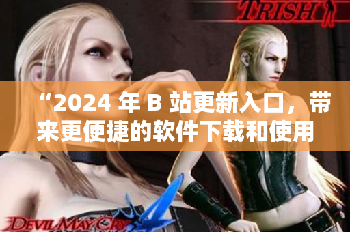 “2024 年 B 站更新入口，帶來更便捷的軟件下載和使用體驗！”