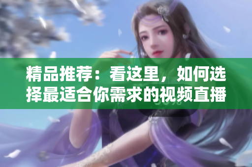 精品推薦：看這里，如何選擇最適合你需求的視頻直播軟件？