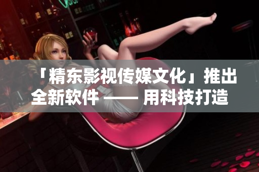 「精東影視傳媒文化」推出全新軟件 —— 用科技打造卓越用戶體驗！