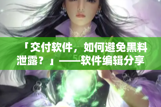 「交付軟件，如何避免黑料泄露？」——軟件編輯分享五大防范措施