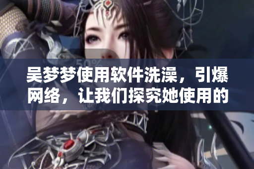 吳夢夢使用軟件洗澡，引爆網(wǎng)絡，讓我們探究她使用的洗浴軟件的秘密