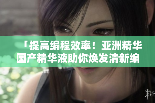 「提高編程效率！亞洲精華國產(chǎn)精華液助你煥發(fā)清新編程肌膚」