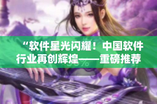 “軟件星光閃耀！中國軟件行業(yè)再創(chuàng)輝煌——重磅推薦軟件無限創(chuàng)意展示MV”