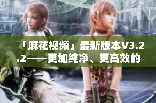 「麻花視頻」最新版本V3.2.2——更加純凈、更高效的觀影體驗(yàn)！
