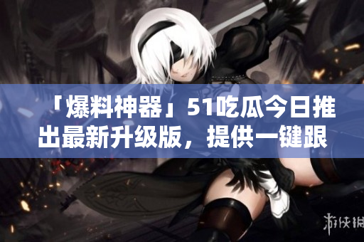 「爆料神器」51吃瓜今日推出最新升級(jí)版，提供一鍵跟蹤軟件熱點(diǎn)！