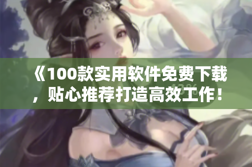 《100款實(shí)用軟件免費(fèi)下載，貼心推薦打造高效工作！》