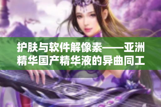 護(hù)膚與軟件解像素——亞洲精華國(guó)產(chǎn)精華液的異曲同工之妙