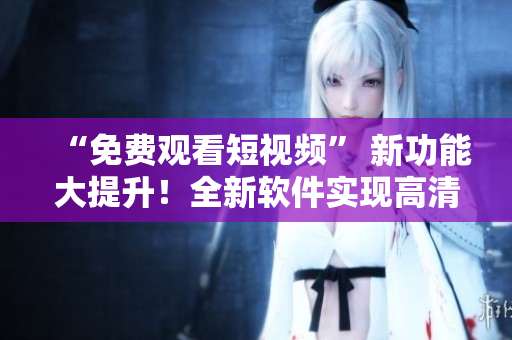 “免費觀看短視頻” 新功能大提升！全新軟件實現(xiàn)高清流暢體驗！
