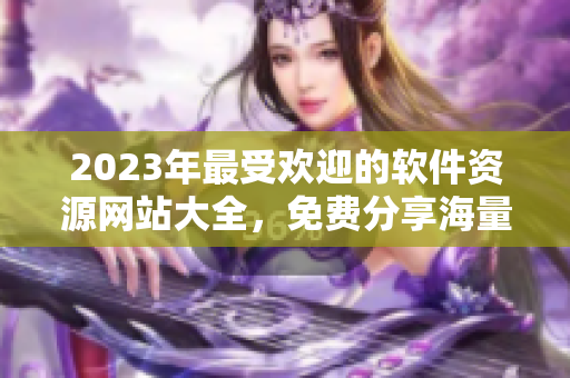 2023年最受歡迎的軟件資源網(wǎng)站大全，免費分享海量高品質(zhì)軟件資源!
