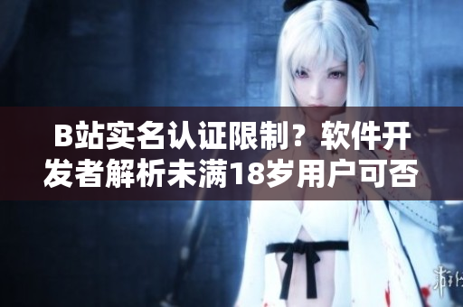 B站實(shí)名認(rèn)證限制？軟件開發(fā)者解析未滿18歲用戶可否認(rèn)證