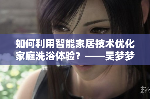 如何利用智能家居技術(shù)優(yōu)化家庭洗浴體驗？——吳夢夢到粉絲家里洗澡的啟示